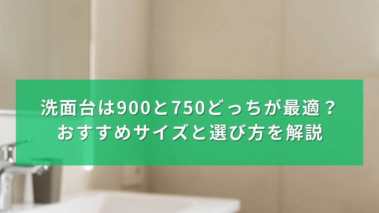 洗面台は900と750どっちが最適？おすすめサイズと選び方を解説